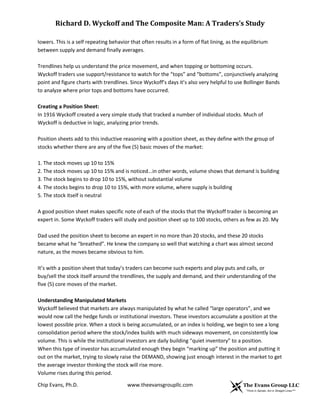 Richard D. Wyckoff and The Composite Man: A Traders’s Study
lowers. This is a self repeating behavior that often results in a form of flat lining, as the equilibrium
between supply and demand finally averages.
Trendlines help us understand the price movement, and when topping or bottoming occurs.
Wyckoff traders use support/resistance to watch for the “tops” and “bottoms”, conjunctively analyzing
point and figure charts with trendlines. Since Wyckoff’s days it’s also very helpful to use Bollinger Bands
to analyze where prior tops and bottoms have occurred.
Creating a Position Sheet:
In 1916 Wyckoff created a very simple study that tracked a number of individual stocks. Much of
Wyckoff is deductive in logic, analyzing prior trends.
Position sheets add to this inductive reasoning with a position sheet, as they define with the group of
stocks whether there are any of the five (5) basic moves of the market:
1. The stock moves up 10 to 15%
2. The stock moves up 10 to 15% and is noticed...in other words, volume shows that demand is building
3. The stock begins to drop 10 to 15%, without substantial volume
4. The stocks begins to drop 10 to 15%, with more volume, where supply is building
5. The stock itself is neutral
A good position sheet makes specific note of each of the stocks that the Wyckoff trader is becoming an
expert in. Some Wyckoff traders will study and position sheet up to 100 stocks, others as few as 20. My
Dad used the position sheet to become an expert in no more than 20 stocks, and these 20 stocks
became what he “breathed”. He knew the company so well that watching a chart was almost second
nature, as the moves became obvious to him.
It’s with a position sheet that today’s traders can become such experts and play puts and calls, or
buy/sell the stock itself around the trendlines, the supply and demand, and their understanding of the
five (5) core moves of the market.
Understanding Manipulated Markets
Wyckoff believed that markets are always manipulated by what he called “large operators”, and we
would now call the hedge funds or institutional investors. These investors accumulate a position at the
lowest possible price. When a stock is being accumulated, or an index is holding, we begin to see a long
consolidation period where the stock/index builds with much sideways movement, on consistently low
volume. This is while the institutional investors are daily building “quiet inventory” to a position.
When this type of investor has accumulated enough they begin “marking up” the position and putting it
out on the market, trying to slowly raise the DEMAND, showing just enough interest in the market to get
the average investor thinking the stock will rise more.
Volume rises during this period.
Chip Evans, Ph.D.

www.theevansgroupllc.com

 