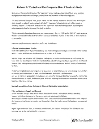 Richard D. Wyckoff and The Composite Man: A Traders’s Study
Next comes the actual distribution. The “operator” is now trading out partials of their large position,
trying to show the stock has strength, and to catch the attention of the investing public.
The stock tends to “congest” here, prices settle, and the average investor is “tricked” into thinking the
stock is ready to take off again. Actually, Wyckoff’s “operator” is beginning to sell off the stock, or
“marking it down’. As the stock starts to fall this “operator” now shorts the position, expecting the
actions calculated earlier to cause the stock to decline.
This is manipulated supply and demand and happens every day...in 1910, and in 2007. It’s quite amazing
that the same stock market that “breathes” has cause and effect in place all the time, as does money as
a commodity.
It’s understanding this that maximizes profits and limits losses.
Effective Stop Loss/Paper Trading
Back in the 1920’s when Wyckoff traded stop loss methodologies weren’t yet considered, yet he worked
with 3:1 ratios, and believed stop loss should be in place at all times.
My Dad taught me stop loss, and that paper trading was as important all the time as real trading. To
hone skills one should paper trade for months before actual trading, and should paper trade at different
times in their trading career just to more effectively watch the emotions, without having to lose money
to them.
Part of learning to trade is learning when to lose, when to let profits run, and when to stop yourself. Part
of creating position sheets is to learn certain stocks well, and thusly LIMIT emotions.
Any use of money is speculation. Every day we pay prices for things, and sell our services for money. We
invest our money to save it, and have it grow. If we sell anything we hope to sell it to make money, or at
least lose little to no money.
Money is speculation. Know that you do this, and that trading is speculation
.
Price and Volume = Supply and Demand
All the market is today is what it was before. We cannot create a market now without a history.
Support is the lowest price set in the recent past, and resistance the highest.
Hesitancy occurs near support and resistance lines. Calculations of support and resistance lines off prior
day history, or in a longer term point and figure chart show the trader where the hesitancy has occurred
before.
Higher highs and lower lows, or new tops and bottoms, are created every day in the world with any
currency, just as the market itself is a currency.

Chip Evans, Ph.D.

www.theevansgroupllc.com

 