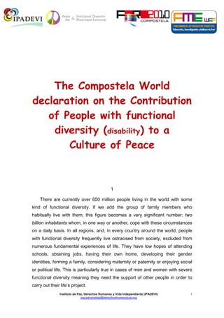 The Compostela World
declaration on the Contribution
   of People with functional
    diversity (disability) to a
       Culture of Peace



                                                1

    There are currently over 650 million people living in the world with some
kind of functional diversity. If we add the group of family members who
habitually live with them, this figure becomes a very significant number: two
billion inhabitants whom, in one way or another, cope with these circumstances
on a daily basis. In all regions, and, in every country around the world, people
with functional diversity frequently live ostracised from society, excluded from
numerous fundamental experiences of life. They have low hopes of attending
schools, obtaining jobs, having their own home, developing their gender
identities, forming a family, considering maternity or paternity or enjoying social
or political life. This is particularly true in cases of men and women with severe
functional diversity meaning they need the support of other people in order to
carry out their life’s project.
               Instituto de Paz, Derechos Humanos y Vida Independiente (IPADEVI)   1
                              pazydiversidad@derechoshumanosya.org
 