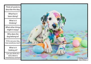 Think of words to
describe this dog.
What has it
been doing?
What is it
thinking?
What other things
might it enjoy?
Who does the
dog belong to?
If this was your dog,
how would you react?
What is it
looking at?
Can you think of a
story about a
mischievous animal?
www.teachingpacks.co.uk
Images: © ThinkStock
©
 