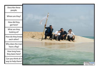 Describe these
people.
Where are they?
How did they
get here?
What are they
looking at?
How do they know
each other?
Why does the man
have a flag?
How long have
they been here?
Can you think of a
way to help them?
www.teachingpacks.co.uk
Images: © ThinkStock
©
 