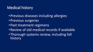 Medical history
•Previous diseases including allergies
•Previous surgeries
•Past treatment regimens
•Review of old medical records if available
•Thorough systems review, including fall
history
 
