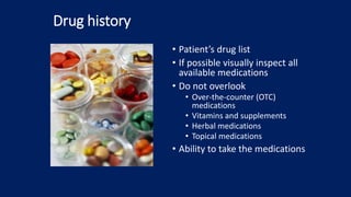 Drug history
• Patient’s drug list
• If possible visually inspect all
available medications
• Do not overlook
• Over-the-counter (OTC)
medications
• Vitamins and supplements
• Herbal medications
• Topical medications
• Ability to take the medications
 