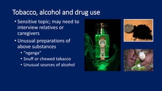 Tobacco, alcohol and drug use
• Sensitive topic; may need to
interview relatives or
caregivers
• Unusual preparations of
above substances
• “nganga”
• Snuff or chewed tabacco
• Unusual sources of alcohol
 