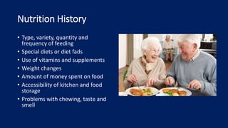 Nutrition History
• Type, variety, quantity and
frequency of feeding
• Special diets or diet fads
• Use of vitamins and supplements
• Weight changes
• Amount of money spent on food
• Accessibility of kitchen and food
storage
• Problems with chewing, taste and
smell
 