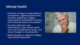 Mental Health
• Insomnia, changes in sleep patterns,
constipation, cognitive dysfunction,
anorexia, weight loss, fatigue,
preoccupation with bodily functions,
and increased alcohol consumption
• ask about delusions and
hallucinations, past mental health
care, use of psychoactive drugs, and
recent changes in circumstances
• Mood changes or cognitive changes
may indicate depression
 