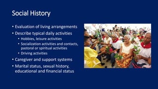 Social History
• Evaluation of living arrangements
• Describe typical daily activities
• Hobbies, leisure activities
• Socialization activities and contacts,
pastoral or spiritual activities
• Driving activities
• Caregiver and support systems
• Marital status, sexual history,
educational and financial status
 