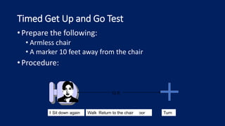 Timed Get Up and Go Test
• Prepare the following:
• Armless chair
• A marker 10 feet away from the chair
• Procedure:
10 ft.
Rise from chair Walk to the marker on the floor Turn
Return to the chair
Sit down again
 