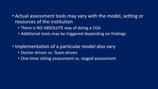 • Actual assessment tools may vary with the model, setting or
resources of the institution
• There is NO ABSOLUTE way of doing a CGA
• Additional tools may be triggered depending on findings
• Implementation of a particular model also vary
• Doctor-driven vs. Team-driven
• One-time sitting assessment vs. staged assessment
 