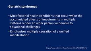 Geriatric syndromes
• Multifactorial health conditions that occur when the
accumulated effects of impairments in multiple
systems render an older person vulnerable to
situational challenges
• Emphasizes multiple causation of a unified
manifestation
https://www.ncbi.nlm.nih.gov/pmc/articles/PMC2409147/
 