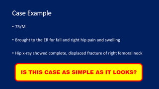 Case Example
• 75/M
• Brought to the ER for fall and right hip pain and swelling
• Hip x-ray showed complete, displaced fracture of right femoral neck
IS THIS CASE AS SIMPLE AS IT LOOKS?
 