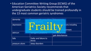 • Education Committee Writing Group (ECWG) of the
American Geriatrics Society recommends that
undergraduate students should be trained profoundly in
the 13 most common geriatric syndromes
dementia inappropriate prescribing
of medications
Osteoporosis
depression incontinence sensory alterations including
hearing
and visual impairment
delirium iatrogenic problems immobility and
gait disturbances
falls frailty and failure to
thrive
pressure ulcers sleep disorders
 
