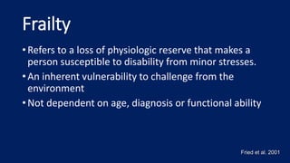 Frailty
• Refers to a loss of physiologic reserve that makes a
person susceptible to disability from minor stresses.
• An inherent vulnerability to challenge from the
environment
• Not dependent on age, diagnosis or functional ability
Fried et al. 2001
 