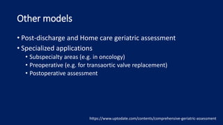 Other models
• Post-discharge and Home care geriatric assessment
• Specialized applications
• Subspecialty areas (e.g. in oncology)
• Preoperative (e.g. for transaortic valve replacement)
• Postoperative assessment
https://www.uptodate.com/contents/comprehensive-geriatric-assessment
 