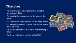 Objectives
• To define what is a Comprehensive Geriatric
Assessment (CGA)
• To identify the components or domains of the
CGA
• To identify the target population for doing a CGA
• To recognize the clinical syndromes where a CGA
must be done
• To explain the various models of implementing a
CGA
• To show evidence of benefits of the CGA
 