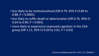 • less likely to be institutionalised (OR 0.79, 95% CI 0.69 to
0.88, P < 0.0001)
• less likely to suffer death or deterioration (OR 0.76, 95% CI
0.64 to 0.90, P = 0.001)
• more likely to experience improved cognition in the CGA
group (OR 1.11, 95% CI 0.20 to 2.01, P = 0.02)
Cochrane Database Syst Rev. 2011; (7): CD006211.
 