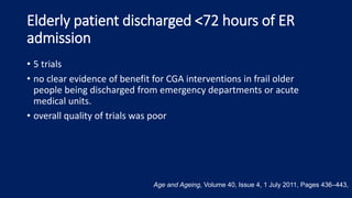 Elderly patient discharged <72 hours of ER
admission
• 5 trials
• no clear evidence of benefit for CGA interventions in frail older
people being discharged from emergency departments or acute
medical units.
• overall quality of trials was poor
Age and Ageing, Volume 40, Issue 4, 1 July 2011, Pages 436–443,
 