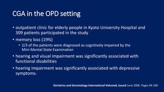 CGA in the OPD setting
• outpatient clinic for elderly people in Kyoto University Hospital and
309 patients participated in the study
• memory loss (19%)
• 2/3 of the patients were diagnosed as cognitively impaired by the
Mini‐Mental State Examination
• hearing and visual impairment was significantly associated with
functional disabilities
• hearing impairment was significantly associated with depressive
symptoms.
Geriatrics and Gerontology International Volume6, Issue2 June 2006. Pages 94-100
 