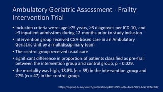 Ambulatory Geriatric Assessment - Frailty
Intervention Trial
• Inclusion criteria were: age ≥75 years, ≥3 diagnoses per ICD-10, and
≥3 inpatient admissions during 12 months prior to study inclusion
• Intervention group received CGA-based care in an Ambulatory
Geriatric Unit by a multidisciplinary team
• The control group received usual care
• significant difference in proportion of patients classified as pre-frail
between the intervention group and control group, p = 0.029.
• the mortality was high, 18.8% (n = 39) in the intervention group and
27% (n = 47) in the control group.
https://lup.lub.lu.se/search/publication/4801095f-a5fa-4ce6-98cc-6fa7197ecb87
 