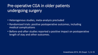 Pre-operative CGA in older patients
undergoing surgery
• Heterogenous studies, meta-analysis precluded
• Randomized trials: positive postoperative outcomes, including
medical complications
• Before-and-after studies reported a positive impact on postoperative
length of stay and other outcomes.
Anaesthesia 2014, 69 (Suppl. 1), 8–16
 