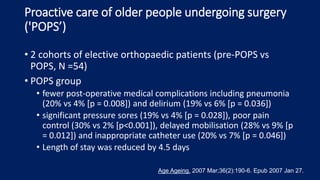 Proactive care of older people undergoing surgery
('POPS’)
• 2 cohorts of elective orthopaedic patients (pre-POPS vs
POPS, N =54)
• POPS group
• fewer post-operative medical complications including pneumonia
(20% vs 4% [p = 0.008]) and delirium (19% vs 6% [p = 0.036])
• significant pressure sores (19% vs 4% [p = 0.028]), poor pain
control (30% vs 2% [p<0.001]), delayed mobilisation (28% vs 9% [p
= 0.012]) and inappropriate catheter use (20% vs 7% [p = 0.046])
• Length of stay was reduced by 4.5 days
Age Ageing. 2007 Mar;36(2):190-6. Epub 2007 Jan 27.
 