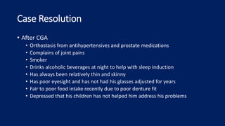 Case Resolution
• After CGA
• Orthostasis from antihypertensives and prostate medications
• Complains of joint pains
• Smoker
• Drinks alcoholic beverages at night to help with sleep induction
• Has always been relatively thin and skinny
• Has poor eyesight and has not had his glasses adjusted for years
• Fair to poor food intake recently due to poor denture fit
• Depressed that his children has not helped him address his problems
 