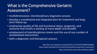 What is the Comprehensive Geriatric
Assessment?
• multidimensional, interdisciplinary diagnostic process
• develop a coordinated and integrated plan for treatment and long-
term follow-up.
• emphasizes quality of life and functional status, prognosis, and
outcome that entails a workup of more depth and breadth
• employment of interdisciplinary teams and the use of any number of
standardized instruments
• both a diagnostic and therapeutic process
http://journals.sagepub.com/doi/pdf/10.1177/107327480301000603
https://www.uptodate.com/contents/comprehensive-geriatric-assessment
https://www.bmj.com/content/343/bmj.d6553
 