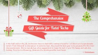 The Comprehensive 
Gift Guide for Field Techs 
In the field and on the job, technicians have to deal with a variety of weather conditions and unpredictable 
terrain. From blizzards to downpours to extreme heat, they need the best gear to be prepared for the most 
intense elements. We’ve rounded up a few suggestions to keep the tech in your life happy and safe this 
holiday. From fun to life-saving, these are the stocking-stuffer must haves. 
 