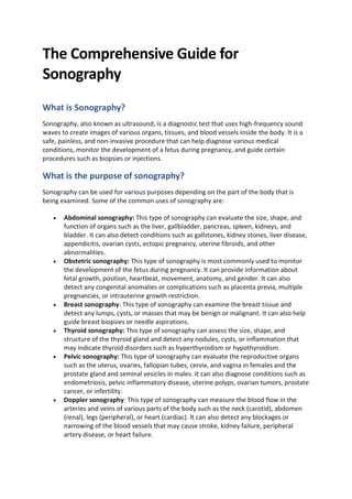 The Comprehensive Guide for
Sonography
What is Sonography?
Sonography, also known as ultrasound, is a diagnostic test that uses high-frequency sound
waves to create images of various organs, tissues, and blood vessels inside the body. It is a
safe, painless, and non-invasive procedure that can help diagnose various medical
conditions, monitor the development of a fetus during pregnancy, and guide certain
procedures such as biopsies or injections.
What is the purpose of sonography?
Sonography can be used for various purposes depending on the part of the body that is
being examined. Some of the common uses of sonography are:
• Abdominal sonography: This type of sonography can evaluate the size, shape, and
function of organs such as the liver, gallbladder, pancreas, spleen, kidneys, and
bladder. It can also detect conditions such as gallstones, kidney stones, liver disease,
appendicitis, ovarian cysts, ectopic pregnancy, uterine fibroids, and other
abnormalities.
• Obstetric sonography: This type of sonography is most commonly used to monitor
the development of the fetus during pregnancy. It can provide information about
fetal growth, position, heartbeat, movement, anatomy, and gender. It can also
detect any congenital anomalies or complications such as placenta previa, multiple
pregnancies, or intrauterine growth restriction.
• Breast sonography: This type of sonography can examine the breast tissue and
detect any lumps, cysts, or masses that may be benign or malignant. It can also help
guide breast biopsies or needle aspirations.
• Thyroid sonography: This type of sonography can assess the size, shape, and
structure of the thyroid gland and detect any nodules, cysts, or inflammation that
may indicate thyroid disorders such as hyperthyroidism or hypothyroidism.
• Pelvic sonography: This type of sonography can evaluate the reproductive organs
such as the uterus, ovaries, fallopian tubes, cervix, and vagina in females and the
prostate gland and seminal vesicles in males. It can also diagnose conditions such as
endometriosis, pelvic inflammatory disease, uterine polyps, ovarian tumors, prostate
cancer, or infertility.
• Doppler sonography: This type of sonography can measure the blood flow in the
arteries and veins of various parts of the body such as the neck (carotid), abdomen
(renal), legs (peripheral), or heart (cardiac). It can also detect any blockages or
narrowing of the blood vessels that may cause stroke, kidney failure, peripheral
artery disease, or heart failure.
 