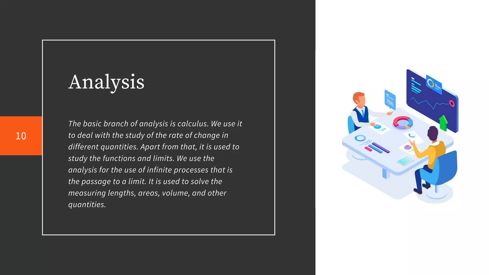 Analysis
The basic branch of analysis is calculus. We use it
to deal with the study of the rate of change in
different quantities. Apart from that, it is used to
study the functions and limits. We use the
analysis for the use of infinite processes that is
the passage to a limit. It is used to solve the
measuring lengths, areas, volume, and other
quantities.
10
 