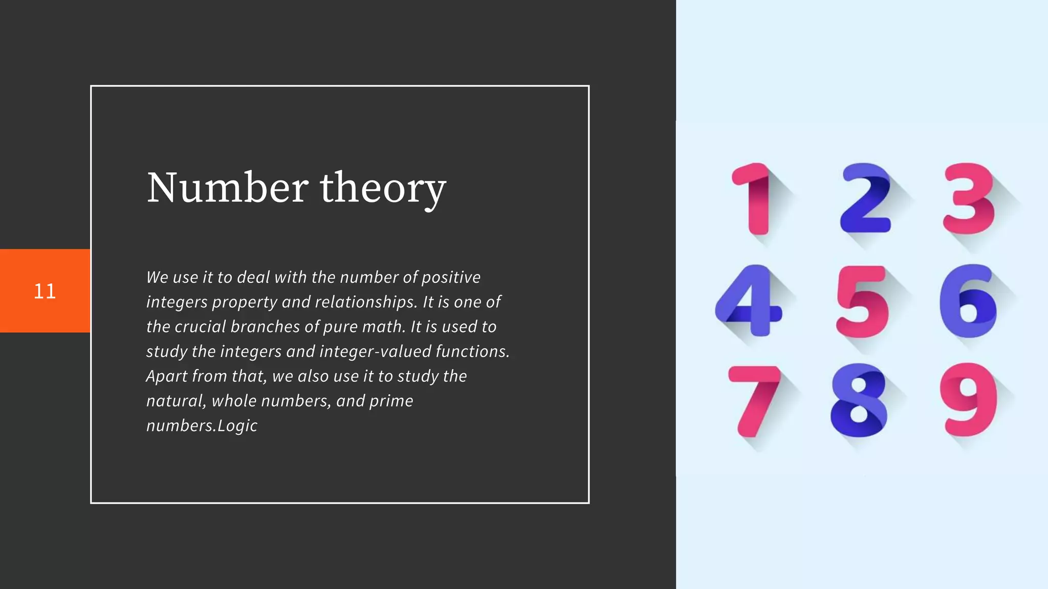 Number theory
We use it to deal with the number of positive
integers property and relationships. It is one of
the crucial branches of pure math. It is used to
study the integers and integer-valued functions.
Apart from that, we also use it to study the
natural, whole numbers, and prime
numbers.Logic
11
 