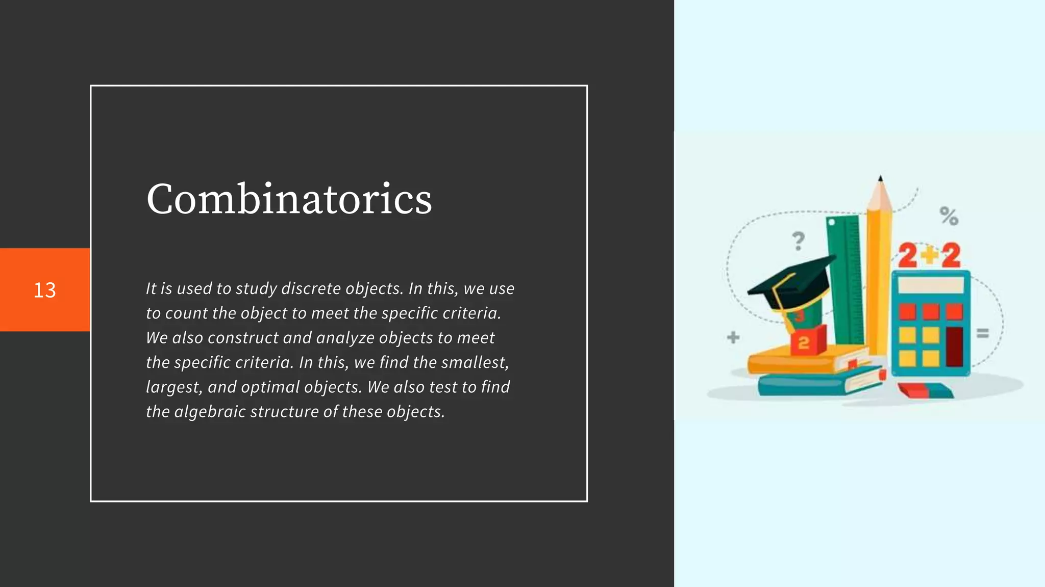 Combinatorics
It is used to study discrete objects. In this, we use
to count the object to meet the specific criteria.
We also construct and analyze objects to meet
the specific criteria. In this, we find the smallest,
largest, and optimal objects. We also test to find
the algebraic structure of these objects.
13
 