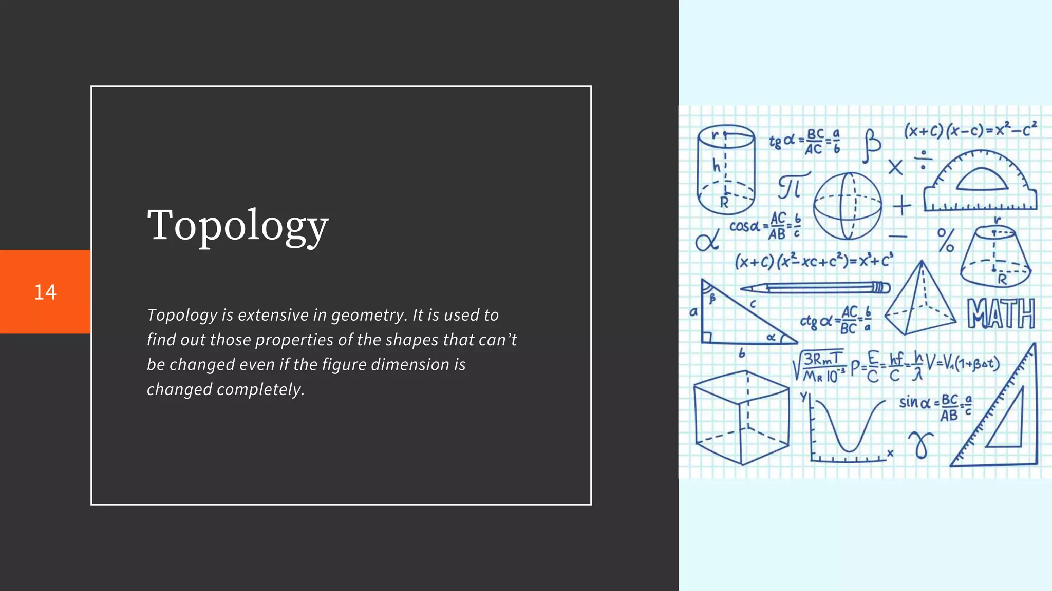 Topology
Topology is extensive in geometry. It is used to
find out those properties of the shapes that can’t
be changed even if the figure dimension is
changed completely.
14
 