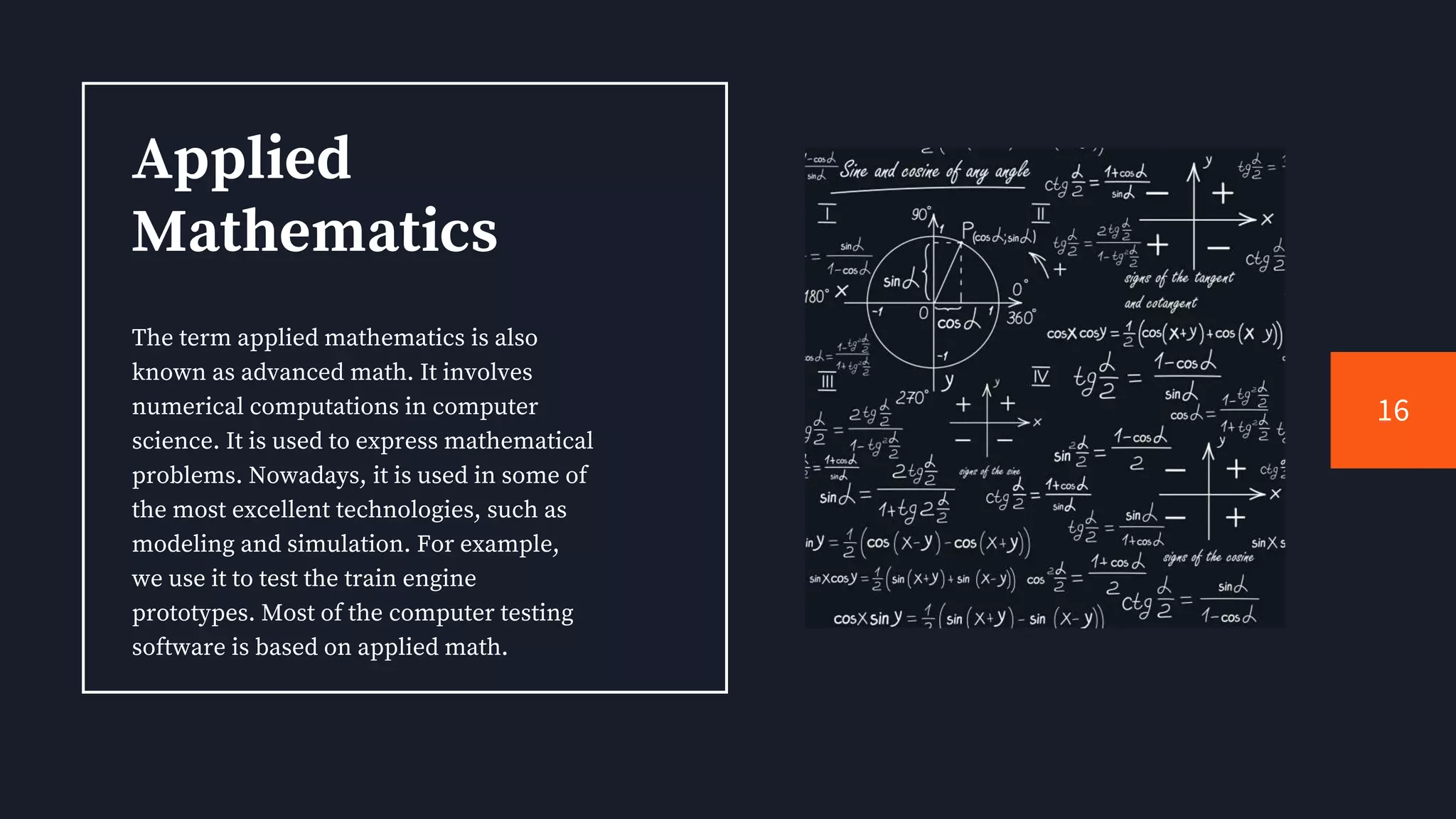 Applied
Mathematics
The term applied mathematics is also
known as advanced math. It involves
numerical computations in computer
science. It is used to express mathematical
problems. Nowadays, it is used in some of
the most excellent technologies, such as
modeling and simulation. For example,
we use it to test the train engine
prototypes. Most of the computer testing
software is based on applied math.
16
 