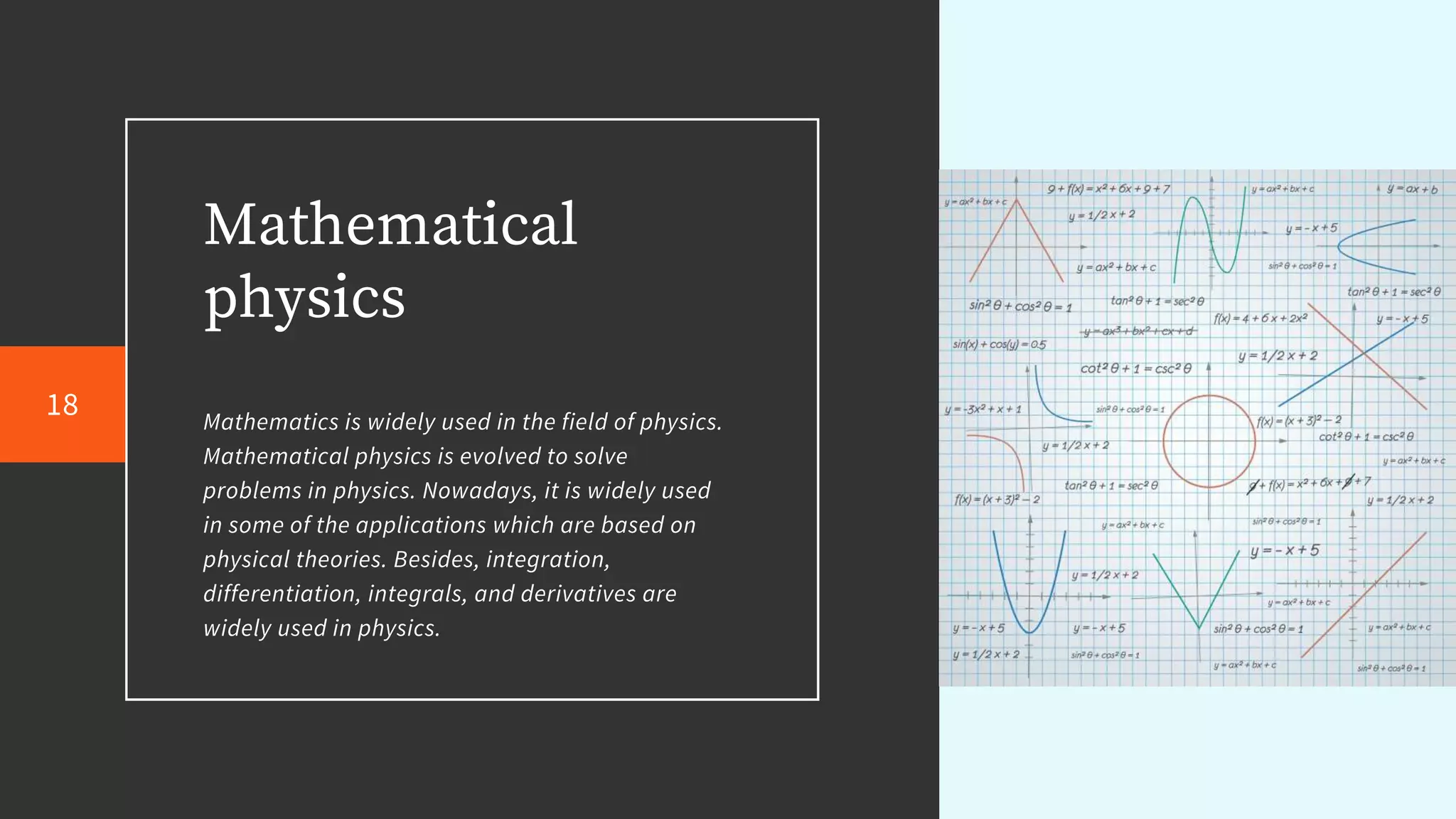 Mathematical
physics
Mathematics is widely used in the field of physics.
Mathematical physics is evolved to solve
problems in physics. Nowadays, it is widely used
in some of the applications which are based on
physical theories. Besides, integration,
differentiation, integrals, and derivatives are
widely used in physics.
18
 