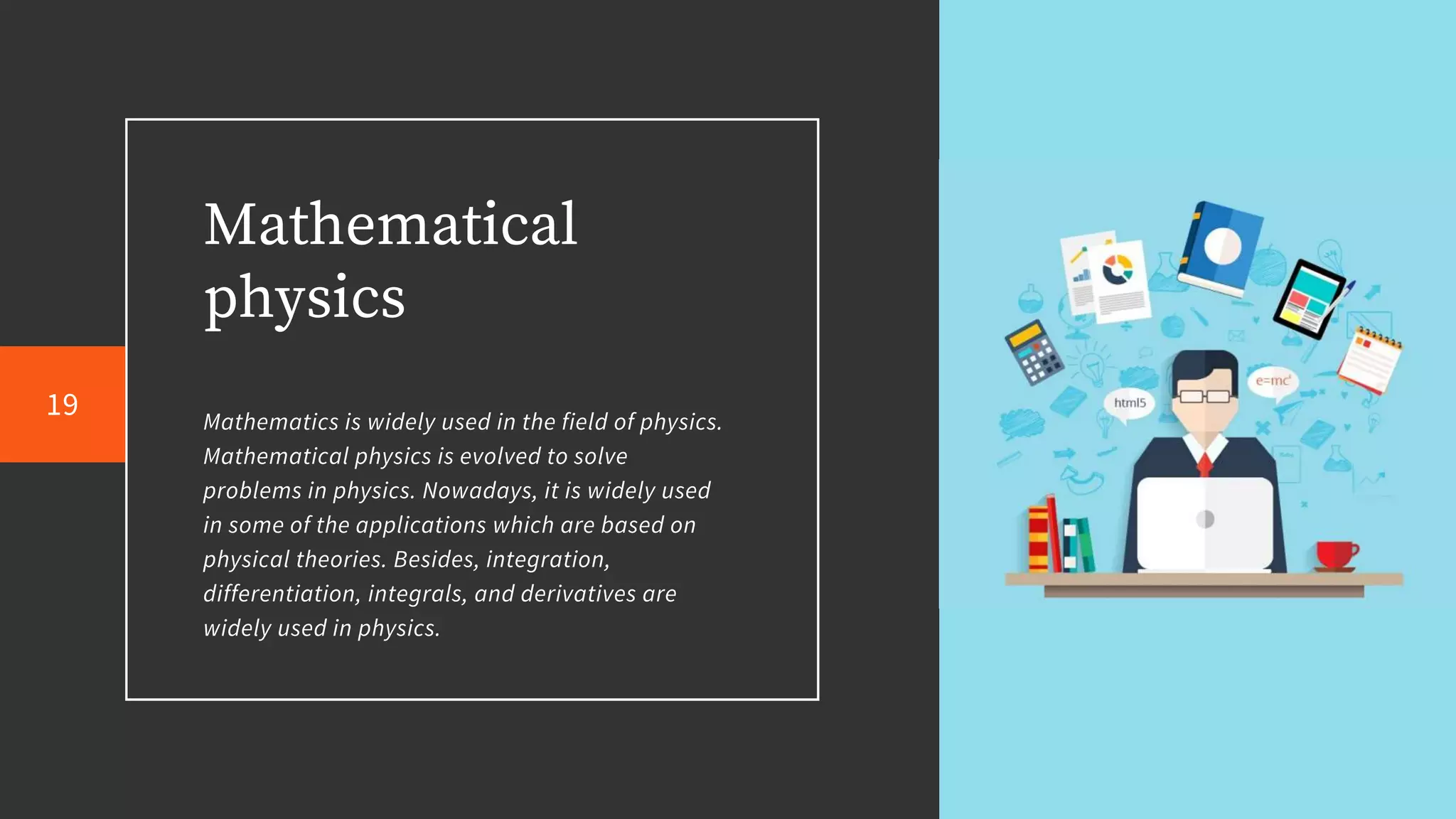 Mathematical
physics
Mathematics is widely used in the field of physics.
Mathematical physics is evolved to solve
problems in physics. Nowadays, it is widely used
in some of the applications which are based on
physical theories. Besides, integration,
differentiation, integrals, and derivatives are
widely used in physics.
19
 