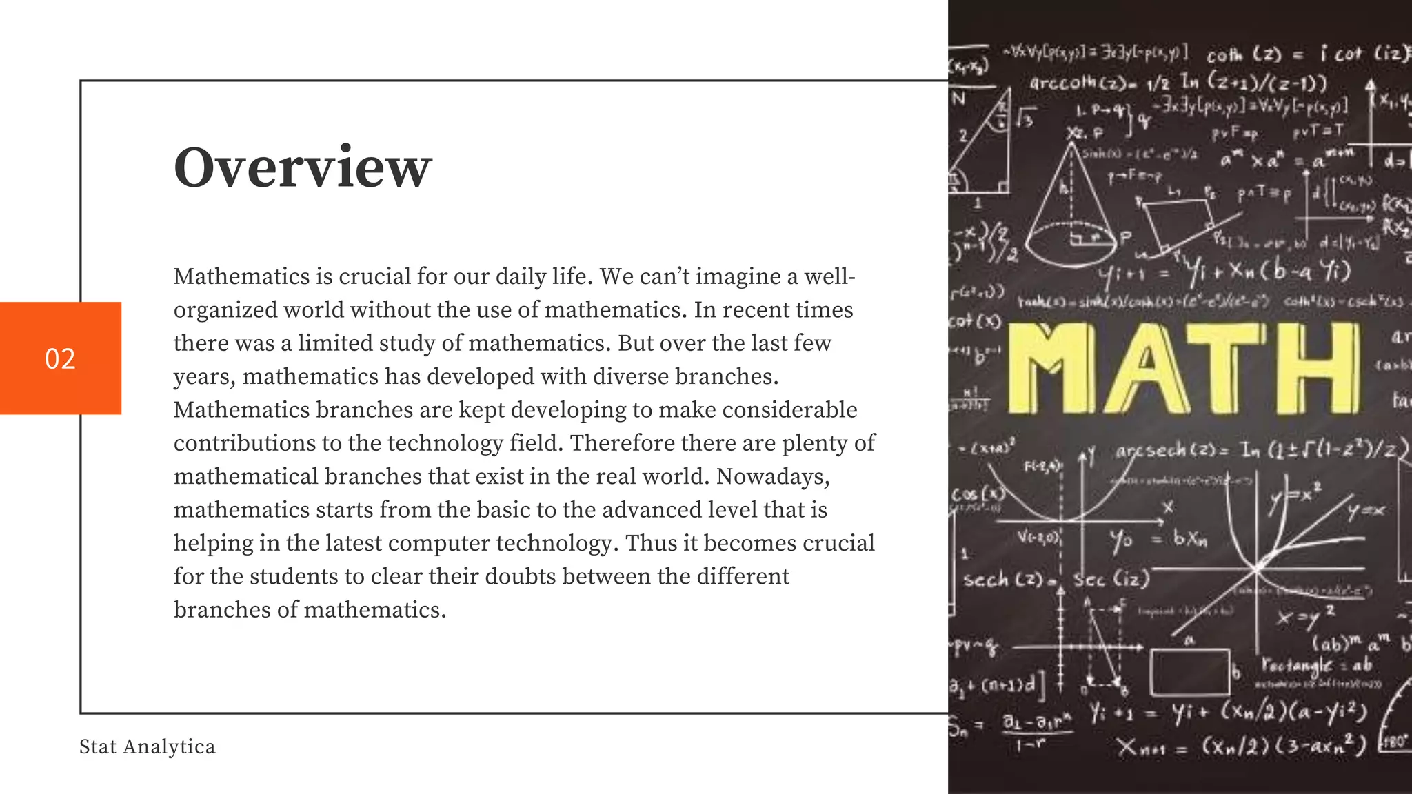 Overview
Mathematics is crucial for our daily life. We can’t imagine a well-
organized world without the use of mathematics. In recent times
there was a limited study of mathematics. But over the last few
years, mathematics has developed with diverse branches.
Mathematics branches are kept developing to make considerable
contributions to the technology field. Therefore there are plenty of
mathematical branches that exist in the real world. Nowadays,
mathematics starts from the basic to the advanced level that is
helping in the latest computer technology. Thus it becomes crucial
for the students to clear their doubts between the different
branches of mathematics.
Stat Analytica
02
 