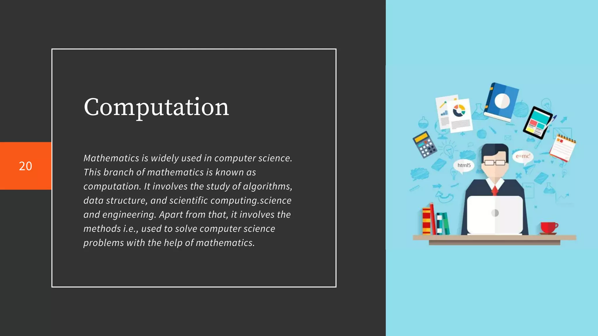 Computation
Mathematics is widely used in computer science.
This branch of mathematics is known as
computation. It involves the study of algorithms,
data structure, and scientific computing.science
and engineering. Apart from that, it involves the
methods i.e., used to solve computer science
problems with the help of mathematics.
20
 