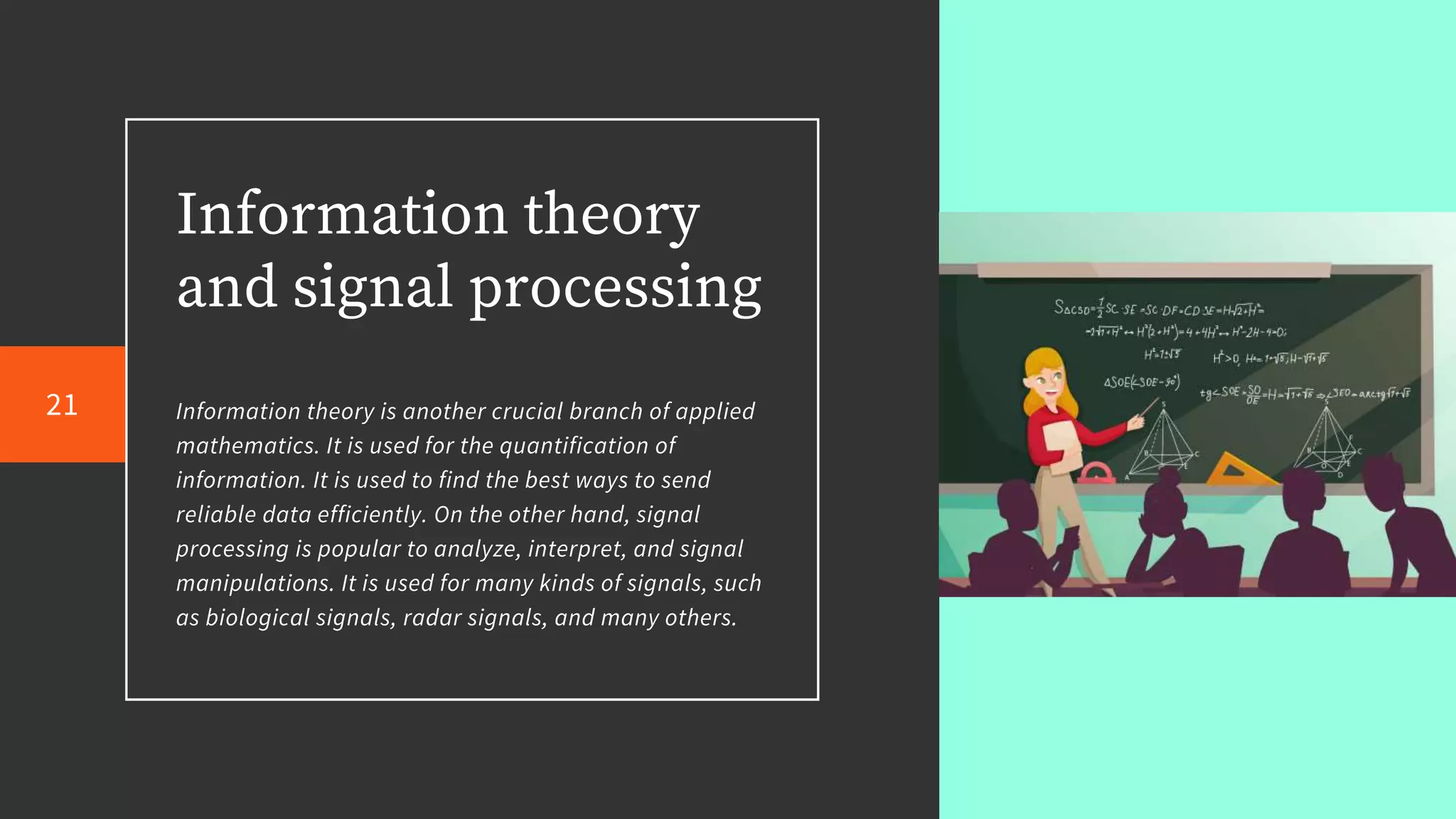 Information theory
and signal processing
Information theory is another crucial branch of applied
mathematics. It is used for the quantification of
information. It is used to find the best ways to send
reliable data efficiently. On the other hand, signal
processing is popular to analyze, interpret, and signal
manipulations. It is used for many kinds of signals, such
as biological signals, radar signals, and many others.
21
 