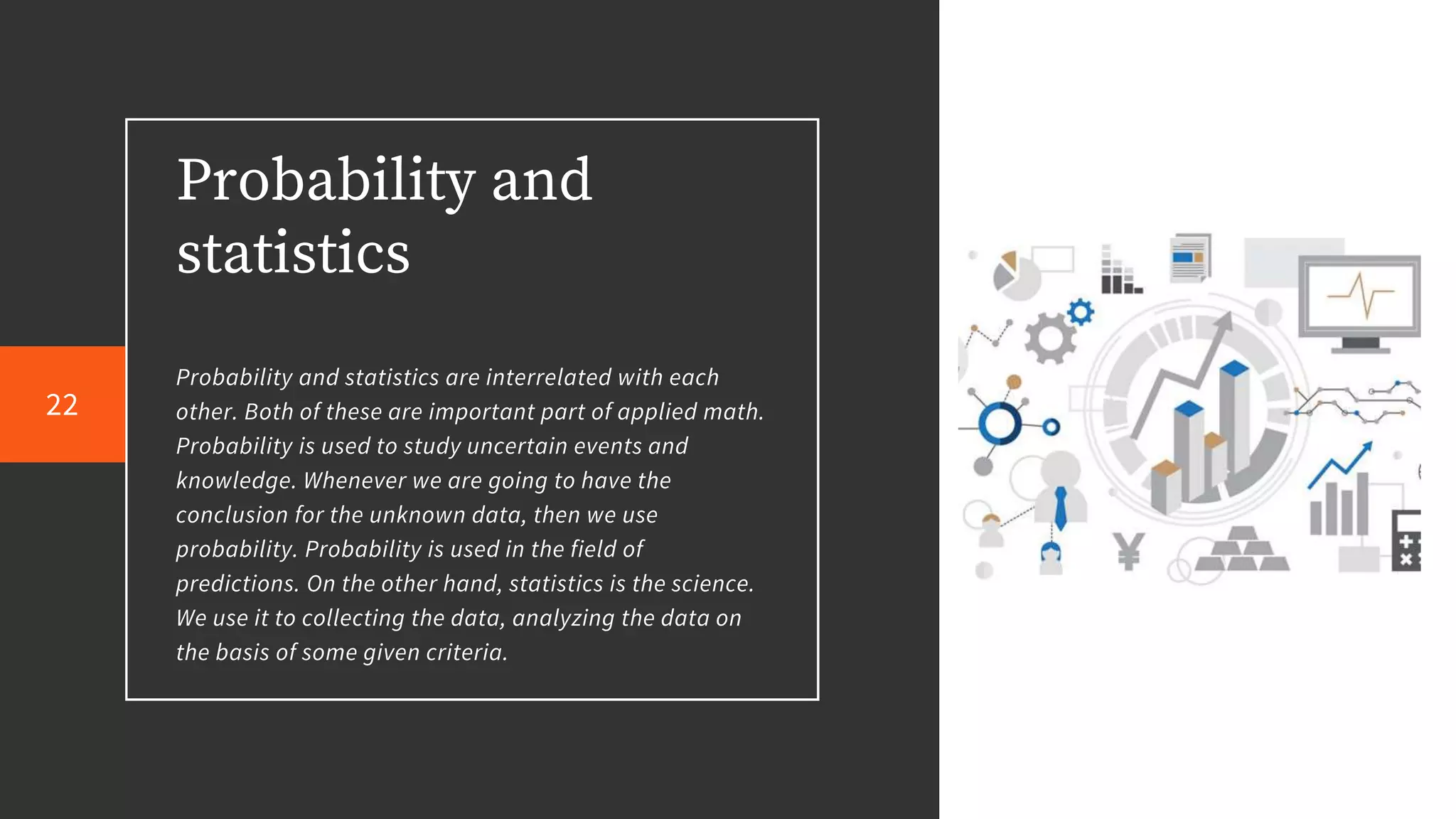 Probability and
statistics
Probability and statistics are interrelated with each
other. Both of these are important part of applied math.
Probability is used to study uncertain events and
knowledge. Whenever we are going to have the
conclusion for the unknown data, then we use
probability. Probability is used in the field of
predictions. On the other hand, statistics is the science.
We use it to collecting the data, analyzing the data on
the basis of some given criteria.
22
 