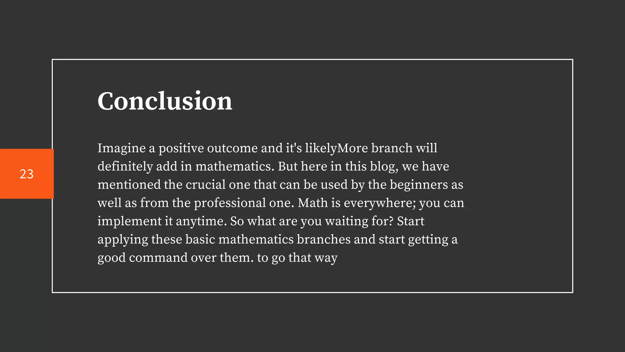 Conclusion
Imagine a positive outcome and it's likelyMore branch will
definitely add in mathematics. But here in this blog, we have
mentioned the crucial one that can be used by the beginners as
well as from the professional one. Math is everywhere; you can
implement it anytime. So what are you waiting for? Start
applying these basic mathematics branches and start getting a
good command over them. to go that way
23
 