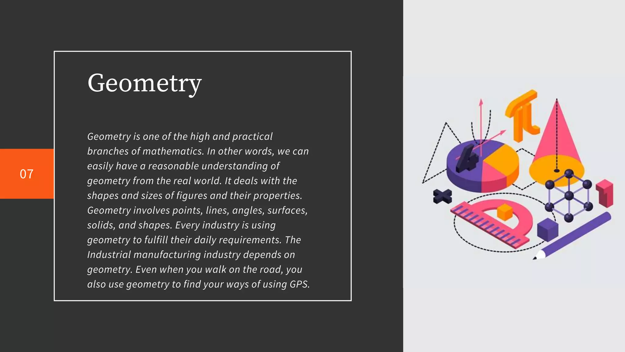 Geometry
Geometry is one of the high and practical
branches of mathematics. In other words, we can
easily have a reasonable understanding of
geometry from the real world. It deals with the
shapes and sizes of figures and their properties.
Geometry involves points, lines, angles, surfaces,
solids, and shapes. Every industry is using
geometry to fulfill their daily requirements. The
Industrial manufacturing industry depends on
geometry. Even when you walk on the road, you
also use geometry to find your ways of using GPS.
07
 