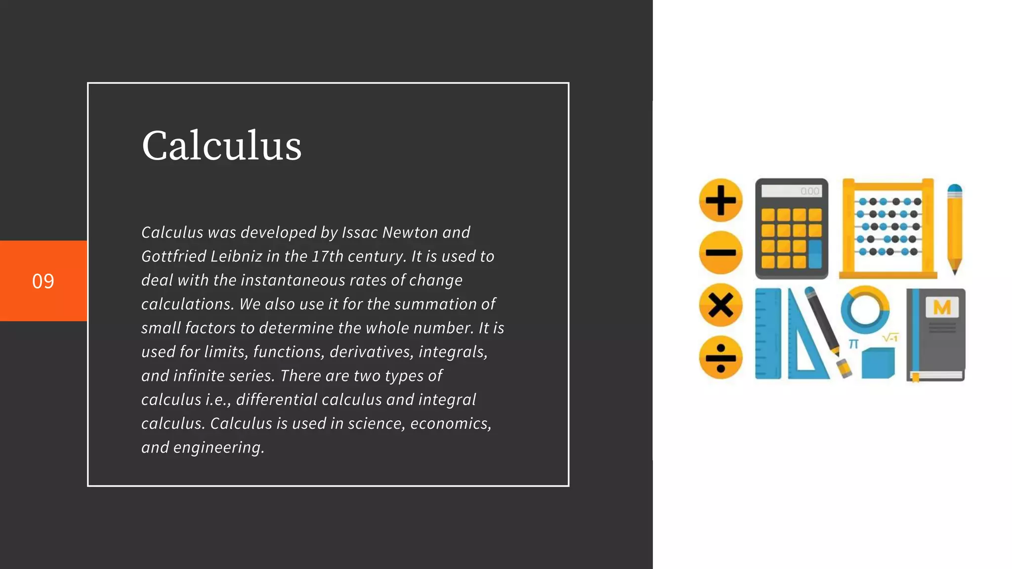 Calculus
Calculus was developed by Issac Newton and
Gottfried Leibniz in the 17th century. It is used to
deal with the instantaneous rates of change
calculations. We also use it for the summation of
small factors to determine the whole number. It is
used for limits, functions, derivatives, integrals,
and infinite series. There are two types of
calculus i.e., differential calculus and integral
calculus. Calculus is used in science, economics,
and engineering.
09
 