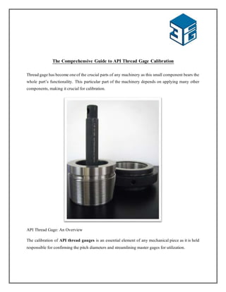 The Comprehensive Guide to API Thread Gage Calibration
Thread gage has become oneof the crucial parts of any machinery as this small component bears the
whole part’s functionality. This particular part of the machinery depends on applying many other
components, making it crucial for calibration.
API Thread Gage: An Overview
The calibration of API thread gauges is an essential element of any mechanical piece as it is held
responsible for confirming the pitch diameters and streamlining master gages for utilization.
 