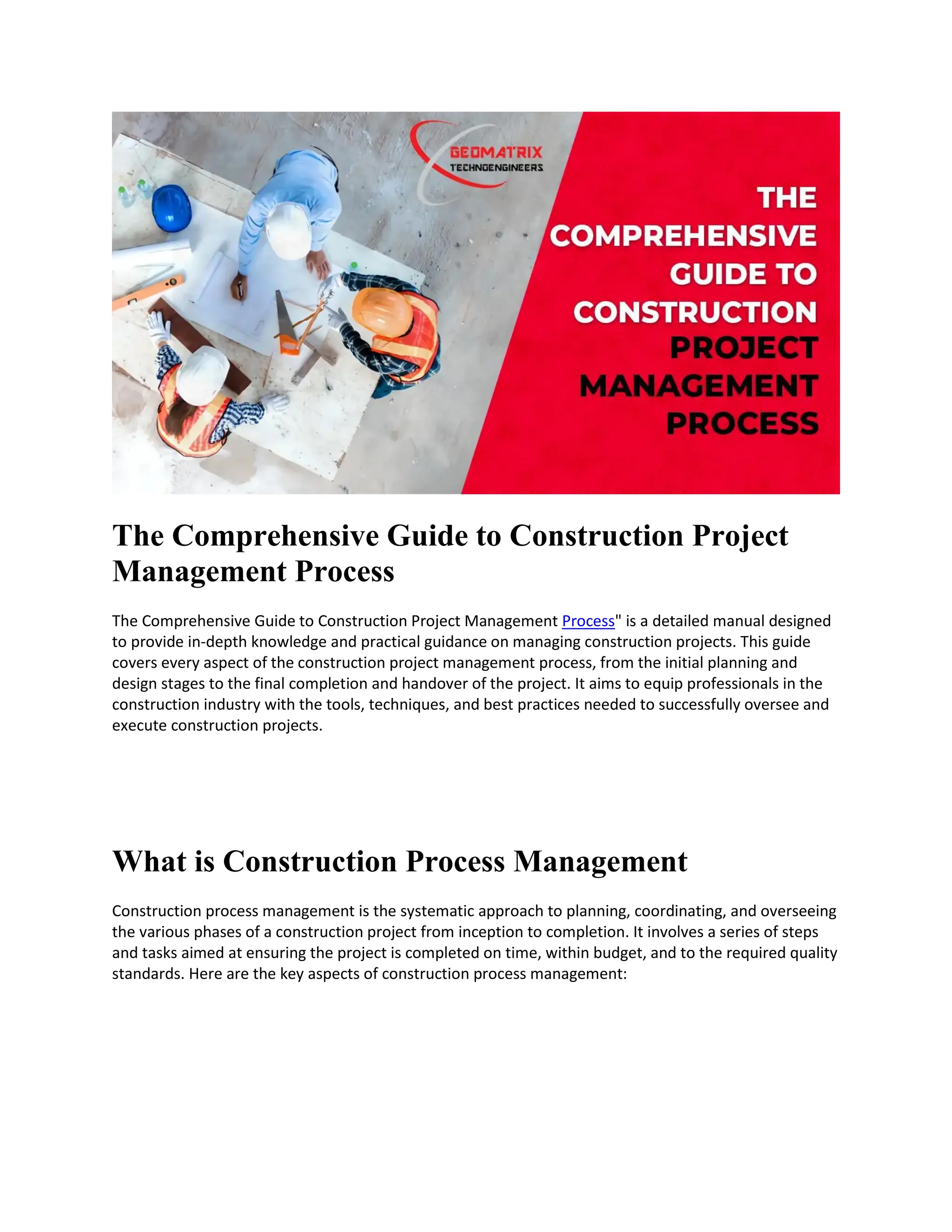 The Comprehensive Guide to Construction Project
Management Process
The Comprehensive Guide to Construction Project Management Process" is a detailed manual designed
to provide in-depth knowledge and practical guidance on managing construction projects. This guide
covers every aspect of the construction project management process, from the initial planning and
design stages to the final completion and handover of the project. It aims to equip professionals in the
construction industry with the tools, techniques, and best practices needed to successfully oversee and
execute construction projects.
What is Construction Process Management
Construction process management is the systematic approach to planning, coordinating, and overseeing
the various phases of a construction project from inception to completion. It involves a series of steps
and tasks aimed at ensuring the project is completed on time, within budget, and to the required quality
standards. Here are the key aspects of construction process management:
 