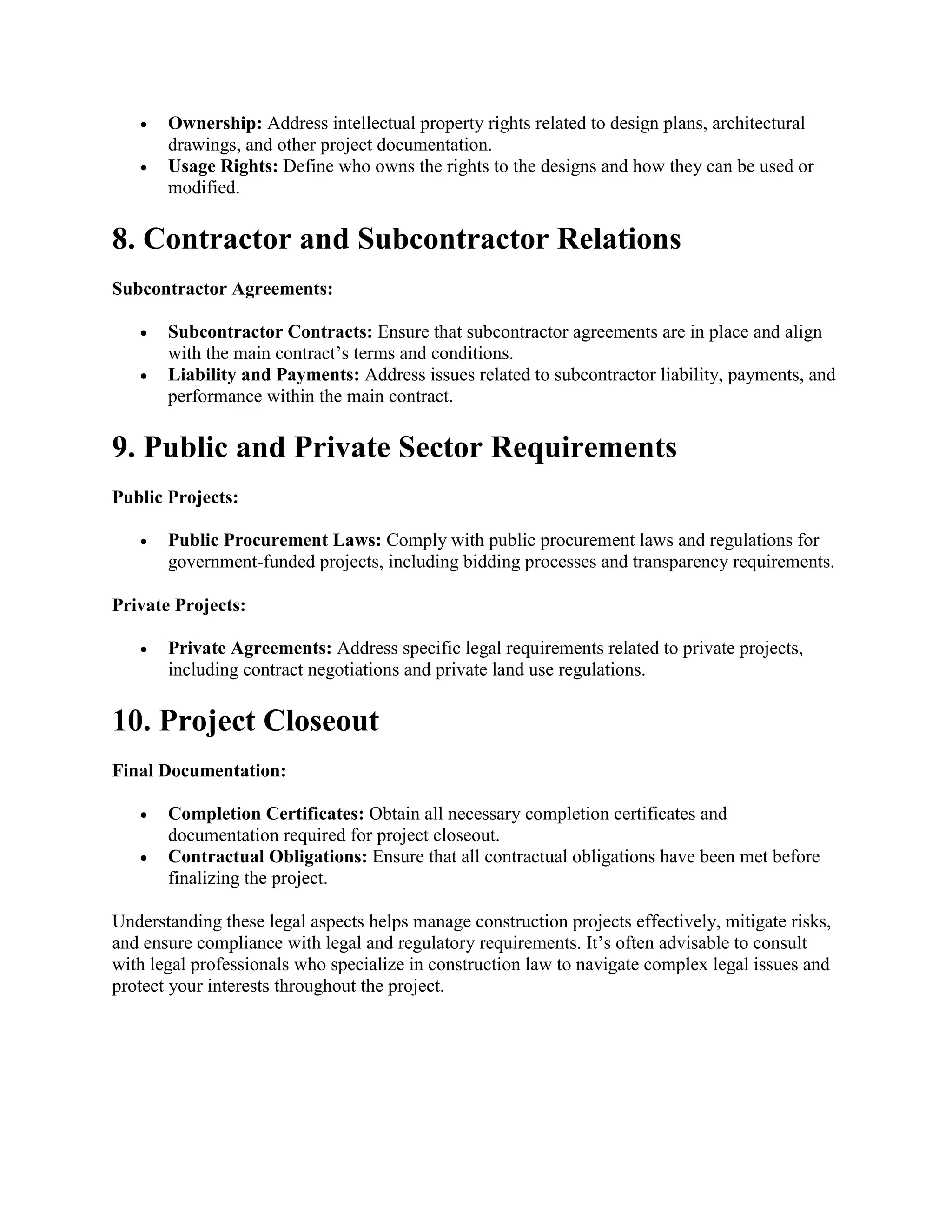  Ownership: Address intellectual property rights related to design plans, architectural
drawings, and other project documentation.
 Usage Rights: Define who owns the rights to the designs and how they can be used or
modified.
8. Contractor and Subcontractor Relations
Subcontractor Agreements:
 Subcontractor Contracts: Ensure that subcontractor agreements are in place and align
with the main contract’s terms and conditions.
 Liability and Payments: Address issues related to subcontractor liability, payments, and
performance within the main contract.
9. Public and Private Sector Requirements
Public Projects:
 Public Procurement Laws: Comply with public procurement laws and regulations for
government-funded projects, including bidding processes and transparency requirements.
Private Projects:
 Private Agreements: Address specific legal requirements related to private projects,
including contract negotiations and private land use regulations.
10. Project Closeout
Final Documentation:
 Completion Certificates: Obtain all necessary completion certificates and
documentation required for project closeout.
 Contractual Obligations: Ensure that all contractual obligations have been met before
finalizing the project.
Understanding these legal aspects helps manage construction projects effectively, mitigate risks,
and ensure compliance with legal and regulatory requirements. It’s often advisable to consult
with legal professionals who specialize in construction law to navigate complex legal issues and
protect your interests throughout the project.
 