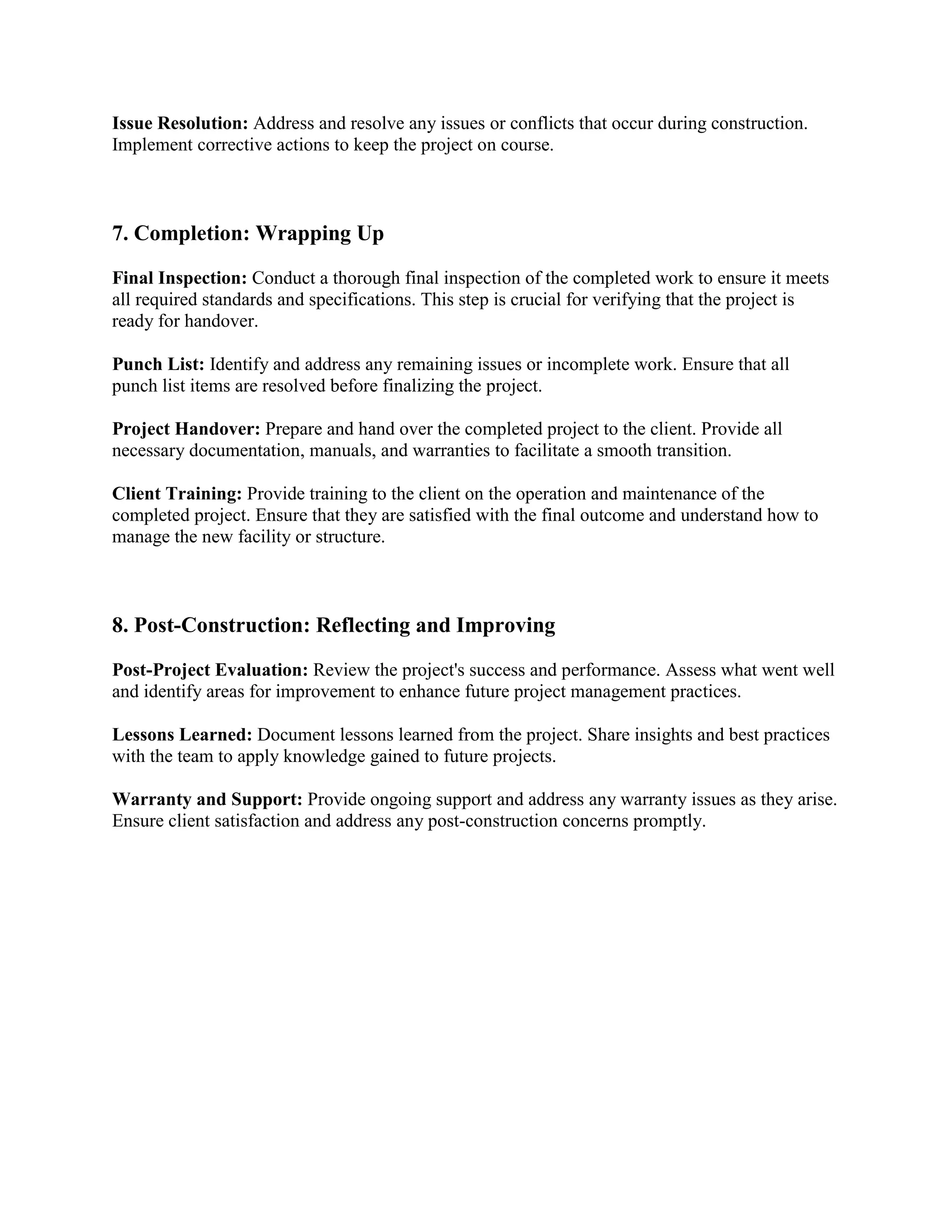 Issue Resolution: Address and resolve any issues or conflicts that occur during construction.
Implement corrective actions to keep the project on course.
7. Completion: Wrapping Up
Final Inspection: Conduct a thorough final inspection of the completed work to ensure it meets
all required standards and specifications. This step is crucial for verifying that the project is
ready for handover.
Punch List: Identify and address any remaining issues or incomplete work. Ensure that all
punch list items are resolved before finalizing the project.
Project Handover: Prepare and hand over the completed project to the client. Provide all
necessary documentation, manuals, and warranties to facilitate a smooth transition.
Client Training: Provide training to the client on the operation and maintenance of the
completed project. Ensure that they are satisfied with the final outcome and understand how to
manage the new facility or structure.
8. Post-Construction: Reflecting and Improving
Post-Project Evaluation: Review the project's success and performance. Assess what went well
and identify areas for improvement to enhance future project management practices.
Lessons Learned: Document lessons learned from the project. Share insights and best practices
with the team to apply knowledge gained to future projects.
Warranty and Support: Provide ongoing support and address any warranty issues as they arise.
Ensure client satisfaction and address any post-construction concerns promptly.
 