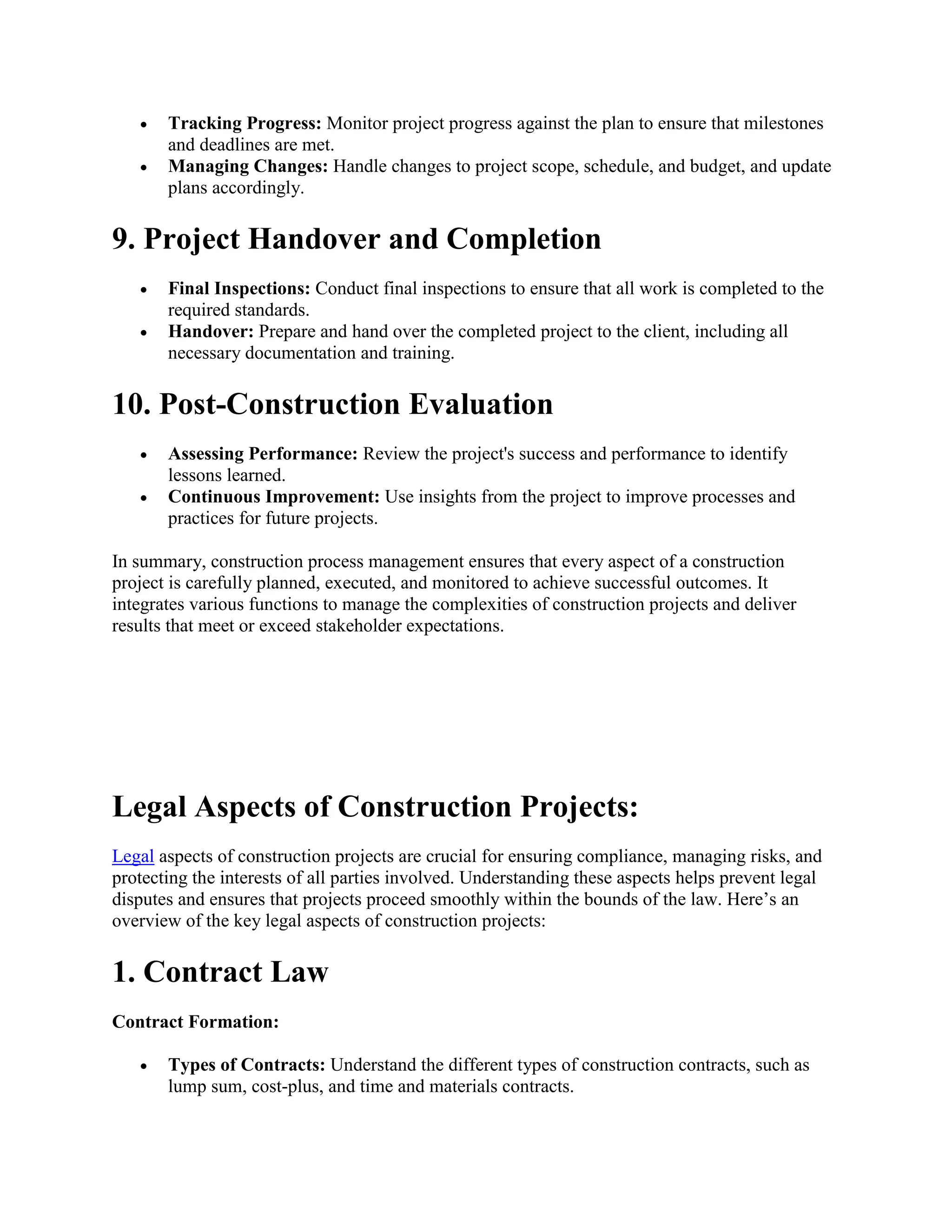  Tracking Progress: Monitor project progress against the plan to ensure that milestones
and deadlines are met.
 Managing Changes: Handle changes to project scope, schedule, and budget, and update
plans accordingly.
9. Project Handover and Completion
 Final Inspections: Conduct final inspections to ensure that all work is completed to the
required standards.
 Handover: Prepare and hand over the completed project to the client, including all
necessary documentation and training.
10. Post-Construction Evaluation
 Assessing Performance: Review the project's success and performance to identify
lessons learned.
 Continuous Improvement: Use insights from the project to improve processes and
practices for future projects.
In summary, construction process management ensures that every aspect of a construction
project is carefully planned, executed, and monitored to achieve successful outcomes. It
integrates various functions to manage the complexities of construction projects and deliver
results that meet or exceed stakeholder expectations.
Legal Aspects of Construction Projects:
Legal aspects of construction projects are crucial for ensuring compliance, managing risks, and
protecting the interests of all parties involved. Understanding these aspects helps prevent legal
disputes and ensures that projects proceed smoothly within the bounds of the law. Here’s an
overview of the key legal aspects of construction projects:
1. Contract Law
Contract Formation:
 Types of Contracts: Understand the different types of construction contracts, such as
lump sum, cost-plus, and time and materials contracts.
 