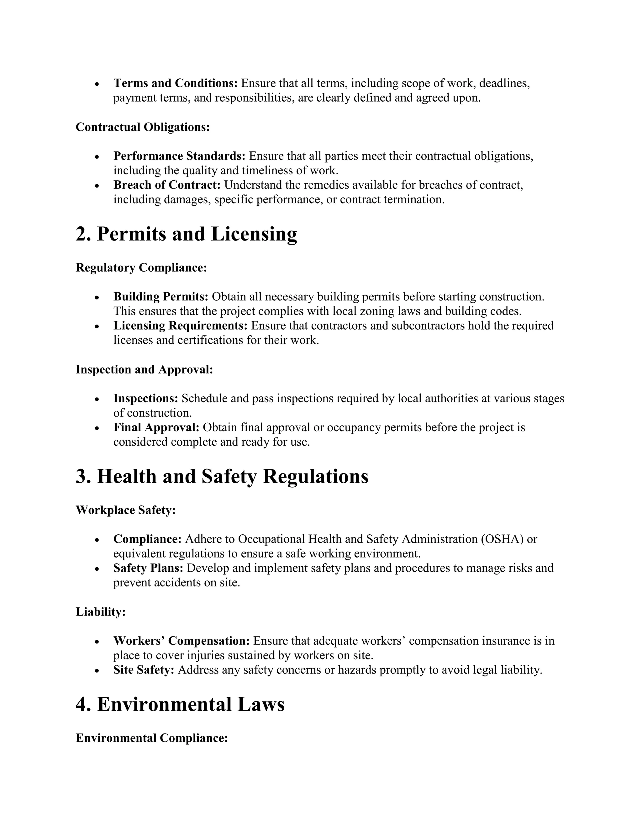  Terms and Conditions: Ensure that all terms, including scope of work, deadlines,
payment terms, and responsibilities, are clearly defined and agreed upon.
Contractual Obligations:
 Performance Standards: Ensure that all parties meet their contractual obligations,
including the quality and timeliness of work.
 Breach of Contract: Understand the remedies available for breaches of contract,
including damages, specific performance, or contract termination.
2. Permits and Licensing
Regulatory Compliance:
 Building Permits: Obtain all necessary building permits before starting construction.
This ensures that the project complies with local zoning laws and building codes.
 Licensing Requirements: Ensure that contractors and subcontractors hold the required
licenses and certifications for their work.
Inspection and Approval:
 Inspections: Schedule and pass inspections required by local authorities at various stages
of construction.
 Final Approval: Obtain final approval or occupancy permits before the project is
considered complete and ready for use.
3. Health and Safety Regulations
Workplace Safety:
 Compliance: Adhere to Occupational Health and Safety Administration (OSHA) or
equivalent regulations to ensure a safe working environment.
 Safety Plans: Develop and implement safety plans and procedures to manage risks and
prevent accidents on site.
Liability:
 Workers’ Compensation: Ensure that adequate workers’ compensation insurance is in
place to cover injuries sustained by workers on site.
 Site Safety: Address any safety concerns or hazards promptly to avoid legal liability.
4. Environmental Laws
Environmental Compliance:
 