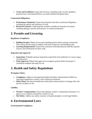  Terms and Conditions: Ensure that all terms, including scope of work, deadlines,
payment terms, and responsibilities, are clearly defined and agreed upon.
Contractual Obligations:
 Performance Standards: Ensure that all parties meet their contractual obligations,
including the quality and timeliness of work.
 Breach of Contract: Understand the remedies available for breaches of contract,
including damages, specific performance, or contract termination.
2. Permits and Licensing
Regulatory Compliance:
 Building Permits: Obtain all necessary building permits before starting construction.
This ensures that the project complies with local zoning laws and building codes.
 Licensing Requirements: Ensure that contractors and subcontractors hold the required
licenses and certifications for their work.
Inspection and Approval:
 Inspections: Schedule and pass inspections required by local authorities at various stages
of construction.
 Final Approval: Obtain final approval or occupancy permits before the project is
considered complete and ready for use.
3. Health and Safety Regulations
Workplace Safety:
 Compliance: Adhere to Occupational Health and Safety Administration (OSHA) or
equivalent regulations to ensure a safe working environment.
 Safety Plans: Develop and implement safety plans and procedures to manage risks and
prevent accidents on site.
Liability:
 Workers’ Compensation: Ensure that adequate workers’ compensation insurance is in
place to cover injuries sustained by workers on site.
 Site Safety: Address any safety concerns or hazards promptly to avoid legal liability.
4. Environmental Laws
Environmental Compliance:
 